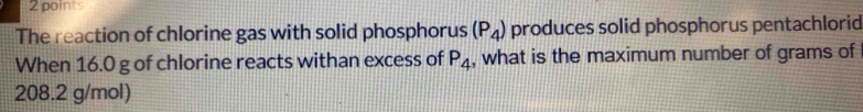 The reaction of chlorine gas with solid phosphorus (P_4) produces solid phosphorus pentachlorid 
When 16.0 g of chlorine reacts withan excess of P_4 , what is the maximum number of grams of
208.2 g/mol)