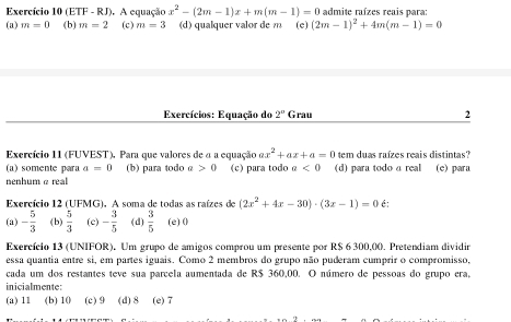 Exercício 10 (ETF - RJ). A equação x^2-(2m-1)x+m(m-1)=0 admite raízes reais para:
(a) m=0 (b) m=2 (c) m=3 (d) qualquer valor de m (e) (2m-1)^2+4m(m-1)=0
Exercícios: Equação do 2° Grau 2
Exercício 11 (FUVEST), Para que valores de a a equação ax^2+ax+a=0 tem duas raízes reais distintas?
(a) somente para a=0 (b) para todo α >0 (c) para todo a<0</tex> (d) para todo a real (e) para
enhum α real
Exercício 12 (UFMG). A soma de todas as raízes de (2x^2+4x-30)· (3x-1)=0 é:
(a) - 5/3  (b)  5/3  (c) - 3/5  (d)  3/5  (e) 0
Exercício 13 (UNIFOR). Um grupo de amigos comprou um presente por R$ 6 300,00. Pretendiam dividir
essa quantia entre si, em partes iguais. Como 2 membros do grupo não puderam cumprir o compromisso,
cada um dos restantes teve sua parcela aumentada de R$ 360,00. O número de pessoas do grupo era,
inicialmente:
(a) 11 (b) 10 (c) 9 (d) 8 (e) 7