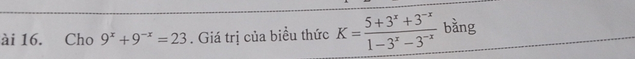 ài 16. Cho 9^x+9^(-x)=23. Giá trị của biểu thức K= (5+3^x+3^(-x))/1-3^x-3^(-x)  bằng