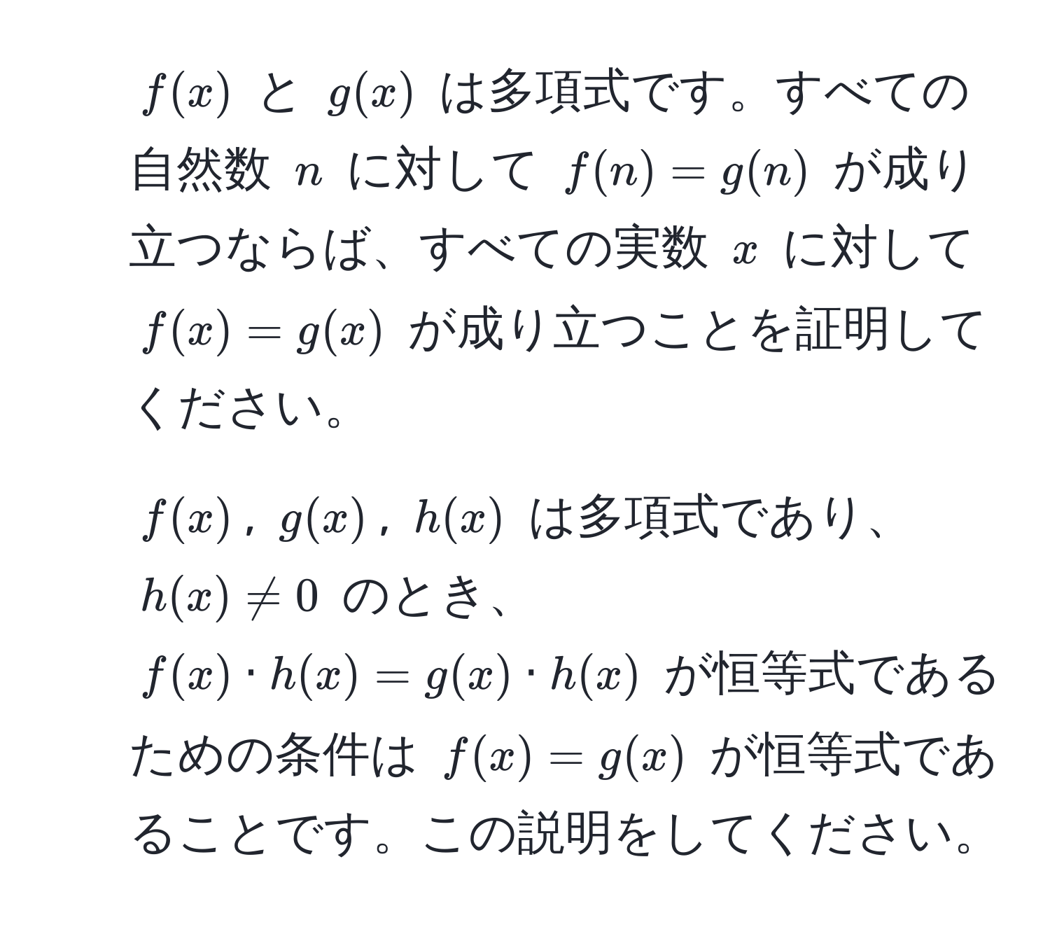 $f(x)$ と $g(x)$ は多項式です。すべての自然数 $n$ に対して $f(n) = g(n)$ が成り立つならば、すべての実数 $x$ に対して $f(x) = g(x)$ が成り立つことを証明してください。

2. $f(x)$, $g(x)$, $h(x)$ は多項式であり、$h(x) != 0$ のとき、$f(x) · h(x) = g(x) · h(x)$ が恒等式であるための条件は $f(x) = g(x)$ が恒等式であることです。この説明をしてください。