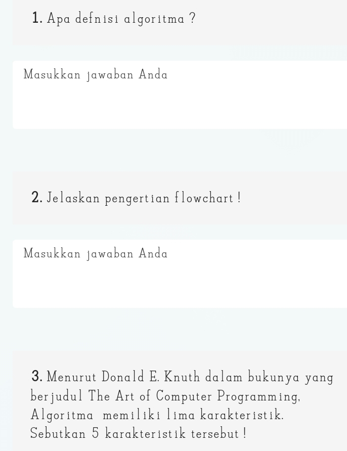 Apa defnisi algoritma ? 
Masukkan jawaban Anda 
2. Jelaskan pengertian flowchart ! 
Masukkan jawaban Anda 
3. Menurut Donald E. Knuth dalam bukunya yang 
berjudul The Art of Computer Programming, 
Algoritma memiliki lima karakteristik. 
Sebutkan 5 karakteristik tersebut !