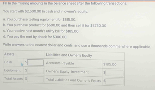 Fill in the missing amounts in the balance sheet after the following transactions. 
You start with $2,500.00 in cash and in owner's equity. 
a. You purchase testing equipment for $815,00. 
b. You purchase product for $500.00 and then sell it for $1,750.00
c. You receive next month's utility bill for $185.00
d. You pay the rent by check for $300,00. 
Write answers to the nearest dollar and cents, and use a thousands comma where applicable.