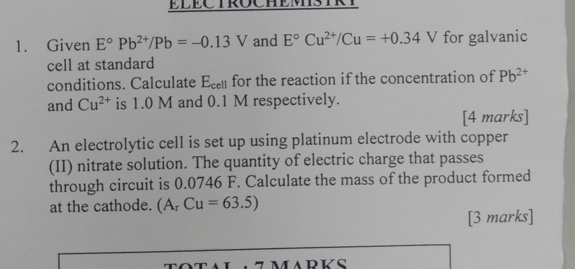 ELECTROCHEMISTRY 
1. Given E°Pb^(2+)/Pb=-0.13V and E°Cu^(2+)/Cu=+0.34V V for galvanic 
cell at standard 
conditions. Calculate □ Cel for the reaction if the concentration of Pb^(2+)
and Cu^(2+) is 1.0 M and 0.1 M respectively. 
[4 marks] 
2. An electrolytic cell is set up using platinum electrode with copper 
(II) nitrate solution. The quantity of electric charge that passes 
through circuit is 0.0746 F. Calculate the mass of the product formed 
at the cathode. (A_rCu=63.5)
[3 marks] 
7MADKS