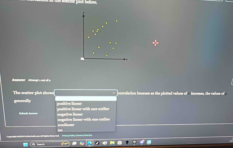 on in the scatter plot below.
y
x
Answer Attempt 1 out of 2
The scatter plot shows correlation because as the plotted values of - increase, the values of 
generally positive linear
positive linear with one outlier
Submit Answer negative linear
negative linear with one outlier
nonlinear
no
Copyright c All fights Reserved. Privacy Policy | Terms of Service
Search