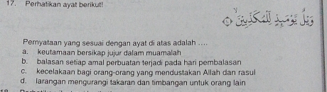 Perhatikan ayat berikut!
Pernyataan yang sesuai dengan ayat di atas adalah ....
a. keutamaan bersikap jujur dalam muamalah
b. balasan setiap amal perbuatan terjadi pada hari pembalasan
c. kecelakaan bagi orang-orang yang mendustakan Allah dan rasul
d. larangan mengurangi takaran dan timbangan untuk orang lain