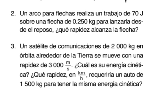 Un arco para flechas realiza un trabajo de 70 J
sobre una flecha de 0.250 kg para lanzarla des- 
de el reposo, ¿qué rapidez alcanza la flecha? 
3. Un satélite de comunicaciones de 2 000 kg en 
órbita alrededor de la Tierra se mueve con una 
rapidez de 3 (IO 0  m/s  ¿Cuál es su energía cinéti- 
ca? ¿Qué rapidez, en  km/h  , requeriría un auto de
1 500 kg para tener la misma energía cinética?