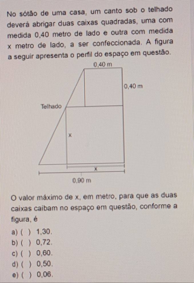 No sótão de uma casa, um canto sob o telhado
deverá abrigar duas caixas quadradas, uma com
medida 0,40 metro de lado e outra com medida
x metro de lado, a ser confeccionada. A figura
O valor máximo de x, em metro, para que as duas
caixas caibam no espaço em questão, conforme a
figura, é
a)( ) 1,30.
b) (  0,72.
c) ( ) 0,60,
d ) ( ) 0,50.
e) ( ) 0,06.