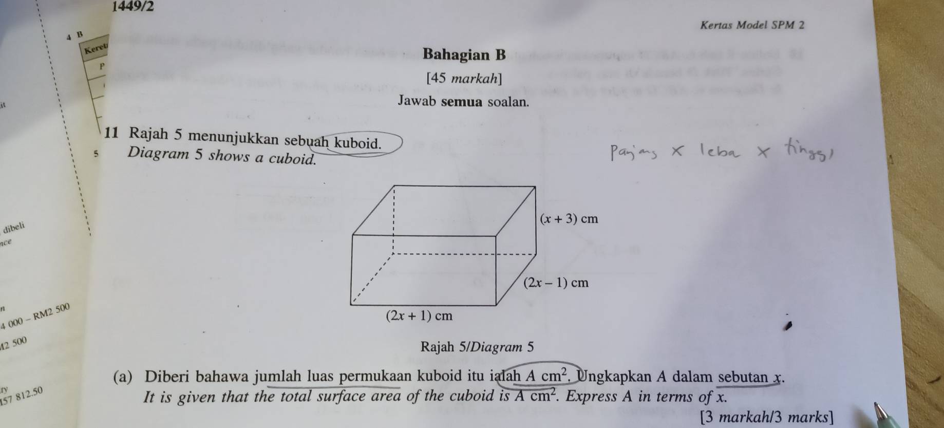 1449/2
Kertas Model SPM 2
4 B
Keret
Bahagian B
P
[45 markah]
it
Jawab semua soalan.
11 Rajah 5 menunjukkan sebuah kuboid.
5 Diagram 5 shows a cuboid.
dibeli
nce
4 000 - RM2 500
42 500
Rajah 5/Diagram 5
(a) Diberi bahawa jumlah luas permukaan kuboid itu ialah Acm^2. Ungkapkan A dalam sebutan x.
57 812.50 ry
It is given that the total surface area of the cuboid is Acm^2.. Express A in terms of x.
[3 markah/3 marks]