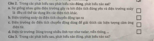 Trong các phát biểu sau phát biểu nào đúng, phát biểu nào sai?
a. Sự giống nhau giữa điện trường gây ra bởi điện tích đứng yên và điện trường xoáy
là đều có thể tác dụng lên các điện tích khác.
b. Điện trường xoáy do điện tích chuyển động tạo ra
c. Điện trường do điện tích chuyển động dùng đế giải thích các hiện tượng cảm ứng
điện từ.
d. Điện từ trường: Dùng trong nhiều lĩnh vực như radar, viễn thông, ...
Câu 3. Trong các phát biểu sau, phát biểu nào đúng, phát biểu nào sai?