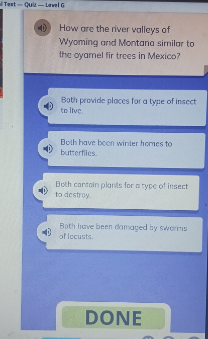 Text — Quiz — Level G
How are the river valleys of
Wyoming and Montana similar to
the oyamel fir trees in Mexico?
Both provide places for a type of insect
to live.
Both have been winter homes to
butterflies.
Both contain plants for a type of insect
to destroy.
Both have been damaged by swarms
of locusts.
DONE