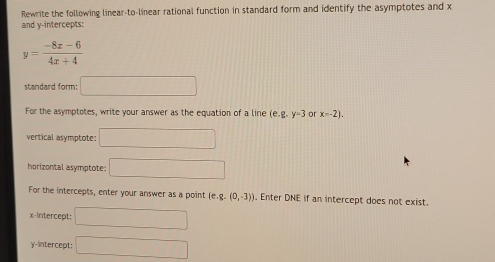 Rewrite the following linear-to-linear rational function in standard form and identify the asymptotes and x
and y-intercepts:
y= (-8x-6)/4x+4 
standard form: □ 
For the asymptotes, write your answer as the equation of a line (e. g.y=3 or x=-2). 
vertical asymptote: □ 
horizontal asymptote: □ 
For the intercepts, enter your answer as a point [e.g.(0,-3)]. Enter DNE if an intercept does not exist. 
x-Intercept: □ 
y-intercept: □