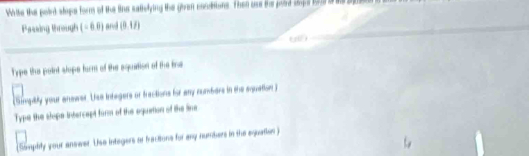 White the poird slops form of the lins satlefying the given condnions. Then use the pord stops fo is te b 
Passing through (-6,0) and (0,1/)
Type the point slope form of the squation of the line 
(Simptly your answer. Usa integers or fractions for any numbers in the equation) 
Type the slope intercept form of the equation of the fine 
(Simplify your answer. Use integers or fractions for any numbers in the equallon)