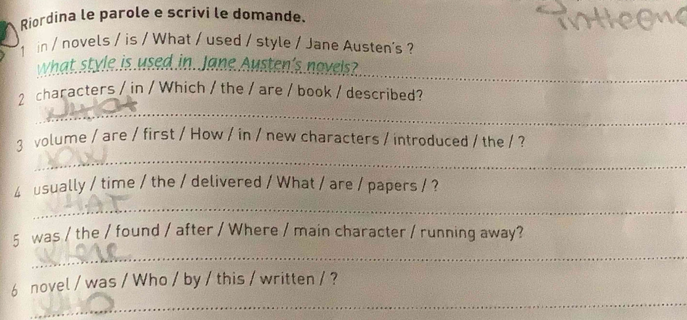 Riordina le parole e scrivi le domande. 
1 in / novels / is / What / used / style / Jane Austen's ? 
What style is used in. Jane Austen's novels?_ 
_ 
2 characters / in / Which / the / are / book / described? 
_ 
3 volume / are / first / How / in / new characters / introduced / the / ? 
4 usually / time / the / delivered / What / are / papers / ? 
_ 
_ 
5 was / the / found / after / Where / main character / running away? 
_ 
6 novel / was / Who / by / this / written / ?