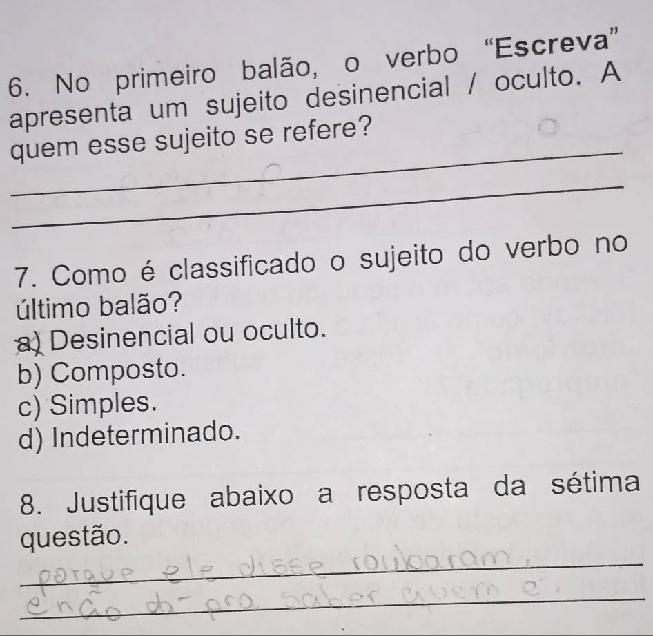 No primeiro balão, o verbo “Escreva”
apresenta um sujeito desinencial / oculto. A
_
quem esse sujeito se refere?
_
7. Como é classificado o sujeito do verbo no
último balão?
a) Desinencial ou oculto.
b) Composto.
c) Simples.
d) Indeterminado.
8. Justifique abaixo a resposta da sétima
_
questão.
_