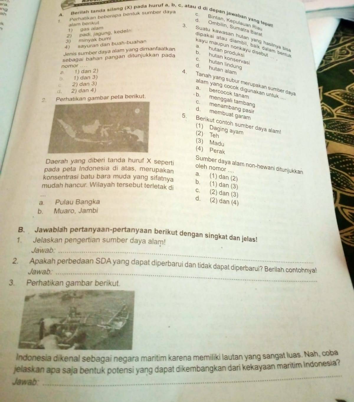 ing
ara A. Berilah tanda silang (X) pada huruf a, b, c, atau d di depan jawaban yang tepat
ah
c. Bintan, Kepulauan Riau
A
1. Perhatikan beberapa bentuk sumber daya
1) gas alam alam berikut
d. Ombilin, Sumatra Barat
2) padi, jagung, kedela
3. Suatu kawasan hutan yang hasilnya bis
3) minyak bumi
4) sayuran dan buah-buahan
dipakai atau diambil, baik dalam bentul
kayu maupun nonkayu disebut 
Jenis sumber daya alam yang dimanfaatkan
a. hutan produksi
sebagai bahan pangan ditunjukkan pada
b. hutan konservasi
c. hutan lindung
nomor
d. hutan alam
a. 1) dan 2)
b. 1) dan 3)
4. Tanah yang subur merupakan sumber daya
2) dan 3)
alam yang cocok digunakan untuk ...
d. 2) dan 4)
a. bercocok tanam
2. Perhatikan gambar peta berikut.
b. menggali tambang
c. menambang pasir
d. membuat garam
5. Berikut contoh sumber daya alam!
(1) Daging ayam
(2) Teh
(3) Madu
(4) Perak
Daerah yang diberi tanda huruf X seperti
Sumber daya alam non-hewani ditunjukkan
oleh nomor ....
pada peta Indonesia di atas, merupakan a. (1) dan (2)
konsentrasi batu bara muda yang sifatnya b. (1) dan (3)
mudah hancur. Wilayah tersebut terletak di
c. (2) dan (3)
a. Pulau Bangka
d. (2) dan (4)
b. Muaro, Jambi
B. Jawablah pertanyaan-pertanyaan berikut dengan singkat dan jelas!
1. Jelaskan pengertian sumber daya alam!
Jawab:_
2. Apakah perbedaan SDA yang dapat diperbarui dan tidak dapat diperbarui? Berilah contohnya!
Jawab:_
3. Perhatikan gambar berikut.
Indonesia dikenal sebagai negara maritim karena memiliki lautan yang sangat luas. Nah, coba
jelaskan apa saja bentuk potensi yang dapat dikembangkan dari kekayaan maritim Indonesia?
Jawab:
_