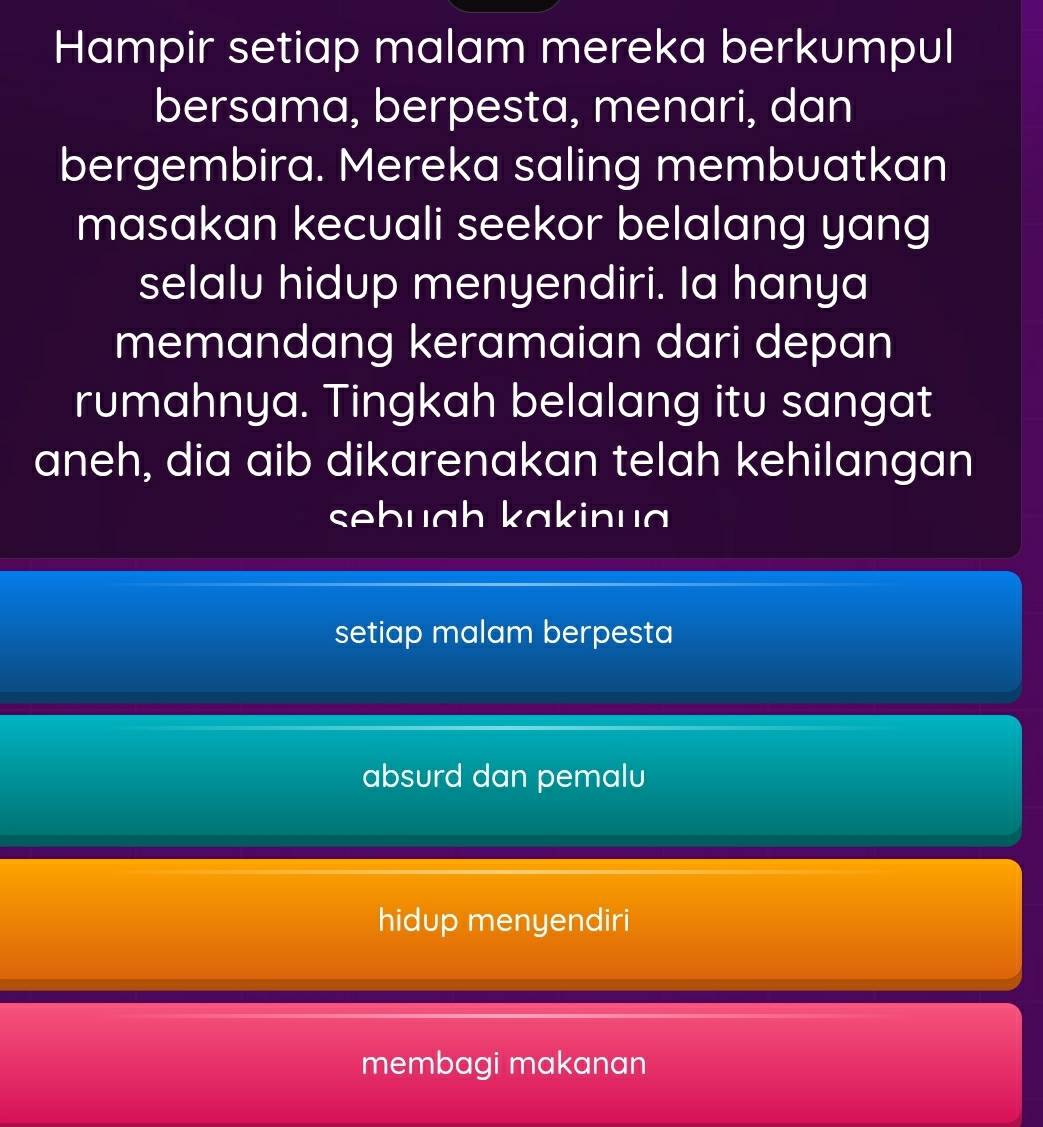 Hampir setiap malam mereka berkumpul
bersama, berpesta, menari, dan
bergembira. Mereka saling membuatkan
masakan kecuali seekor belalang yang
selalu hidup menyendiri. Ia hanya
memandang keramaian dari depan
rumahnya. Tingkah belalang itu sangat
aneh, dia aib dikarenakan telah kehilangan
sebuɑh kakinuɑ
setiap malam berpesta
absurd dan pemalu
hidup menyendiri
membagi makanan