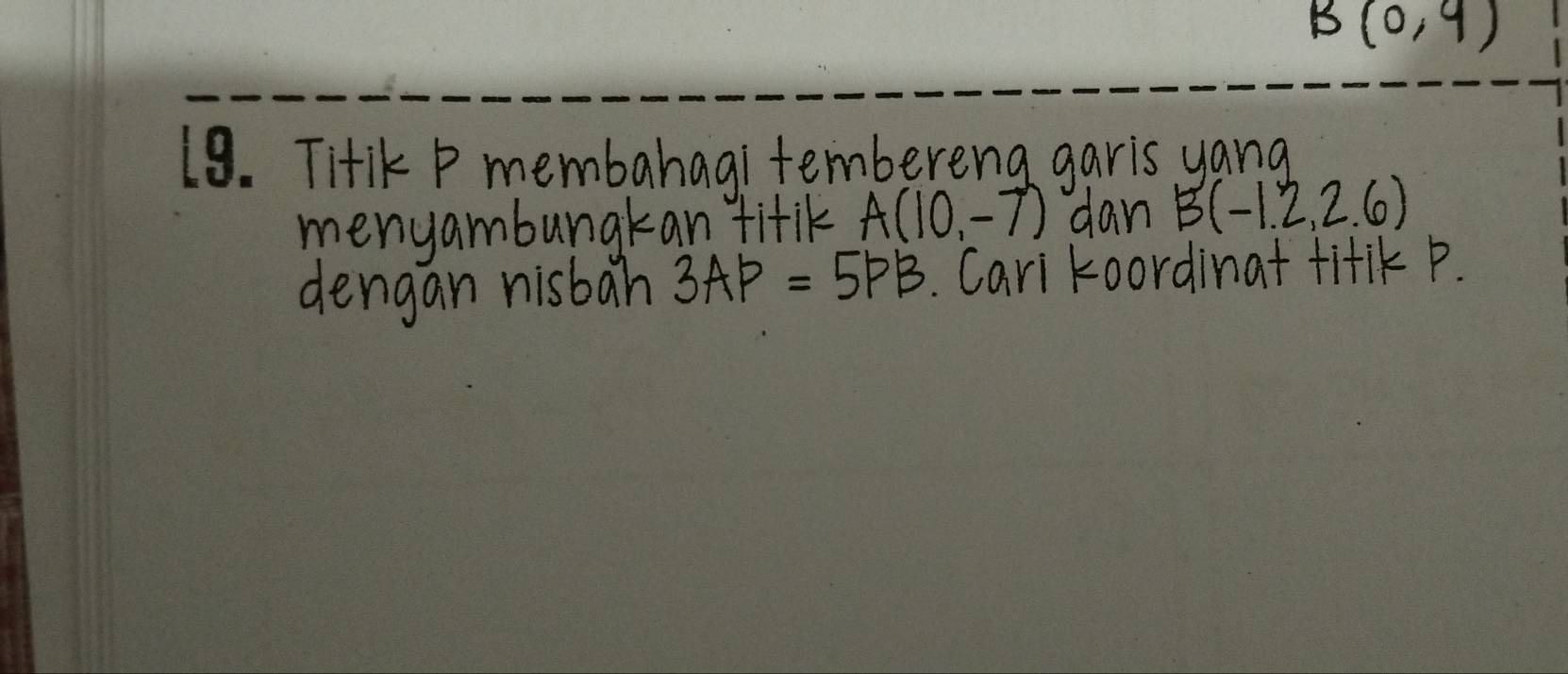 B(0,9)
19. Titik P membahagi tembereng garis yang 
menyambungkan fitik A(10,-7) dan B(-1.2,2.6)
dengan nisbah 3AP=5PB. Cari koordinat titiK P.