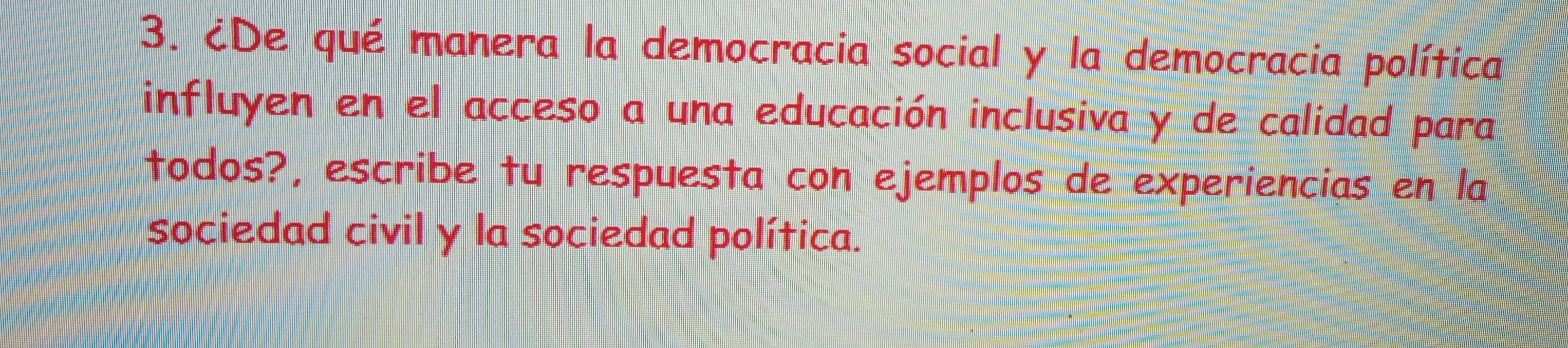 ¿De qué manera la democracia social y la democracia política 
influyen en el acceso a una educación inclusiva y de calidad para 
todos?, escribe tu respuesta con ejemplos de experiencias en la 
sociedad civil y la sociedad política.