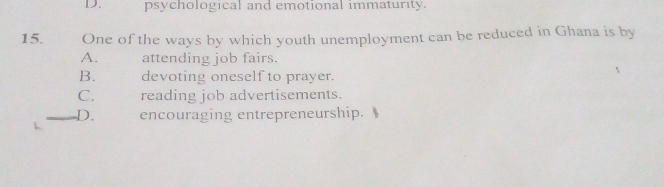 D. psychological and emotional immaturity.
15. One of the ways by which youth unemployment can be reduced in Ghana is by
A. attending job fairs.
B. devoting oneself to prayer.
C. reading job advertisements.
D. encouraging entrepreneurship.