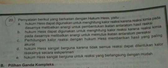 Pernyataan berikut yang berkaitan dengan Hukum Hess, yaitu ....
a. hukum Hess dapat digunakan untuk menghitung kalor reaksi karena reaksi kimia pada
dasarnya melibatkan energi untuk pembentukan ikatan antaratom hasil reaksi
b. hukum Hess dapat digunakan untuk menghitung kalor reaksi karena reaksi kimia
pada dasarnya melibatkan energi untuk memutus ikatan antaratom pereaksi
c. Perhitungan kalor reaksi dengan hukum Hess memberikan hasil yang paling
akurat
d. hukum Hess sangat berguna karena tidak semua reaksi dapat ditentukan kalor
reaksinya secara eskperimen
e. hukum Hess sangat berguna untuk reaksi yang berlangsung dengan mudah
B. Pilihan Ganda Kompleks