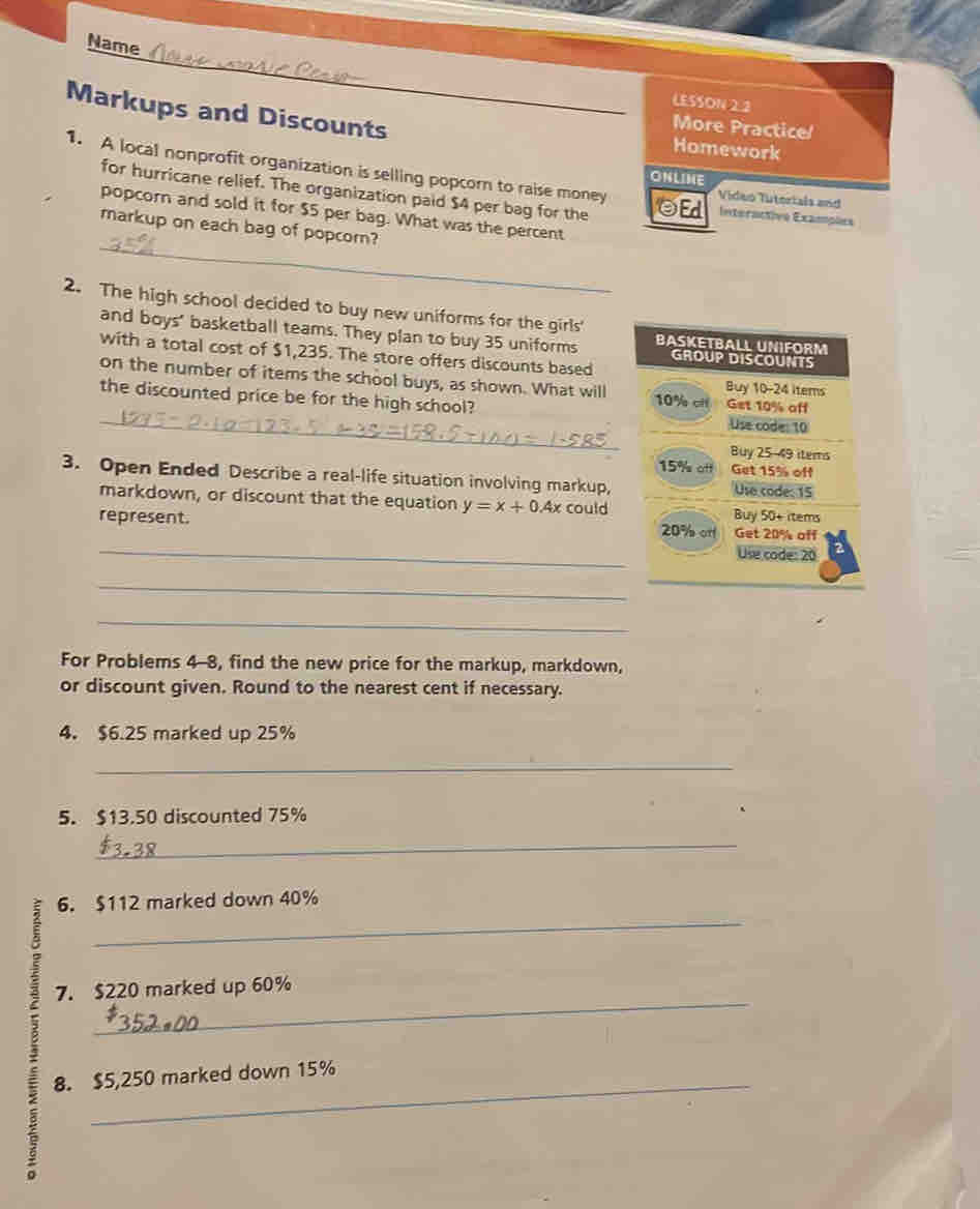 Name 
LESSON 2.2 
Markups and Discounts Homework 
More Practice 
1. A local nonprofit organization is selling popcorn to raise money Vídeo Tutoriais and 
ONLINE 
for hurricane relief. The organization paid $4 per bag for the ☺Ed Interactive Examples 
_ 
popcorn and sold it for $5 per bag. What was the percent 
markup on each bag of popcorn? 
2. The high school decided to buy new uniforms for the girls' 
and boys' basketball teams. They plan to buy 35 uniforms BASKETBALL UNIFORM 
with a total cost of $1,235. The store offers discounts based 
GROUP DISCOUNTS 
on the number of items the school buys, as shown. What will 10% cil Get 10% aff Buy 10-24 Items 
the discounted price be for the high school? Use code: 10
Buy 25-49 items
15% att Get 15% off 
3. Open Ended Describe a real-life situation involving markup, Use code: 15
markdown, or discount that the equation y=x+0.4x could Buy 50+ rtems
represent. 
_
20% of Get 20% off 
Use cade: 20
_ 
_ 
_ 
For Problems 4-8, find the new price for the markup, markdown, 
or discount given. Round to the nearest cent if necessary. 
4. $6.25 marked up 25%
_ 
5. $13.50 discounted 75%
_ 
: 
_ 
6. $112 marked down 40%
_ 
7. $220 marked up 60%
8. $5,250 marked down 15%