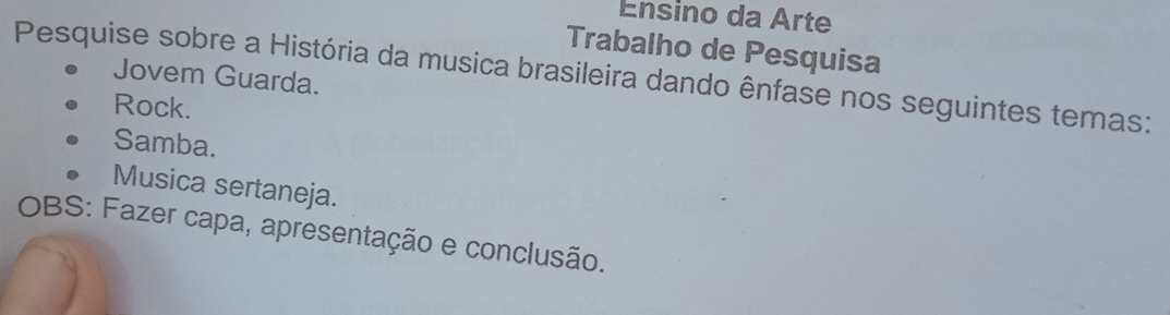 Ensino da Arte 
Trabalho de Pesquisa 
Pesquise sobre a História da musica brasileira dando ênfase nos seguintes temas: 
Jovem Guarda. 
Rock. 
Samba. 
Musica sertaneja. 
OBS: Fazer capa, apresentação e conclusão.