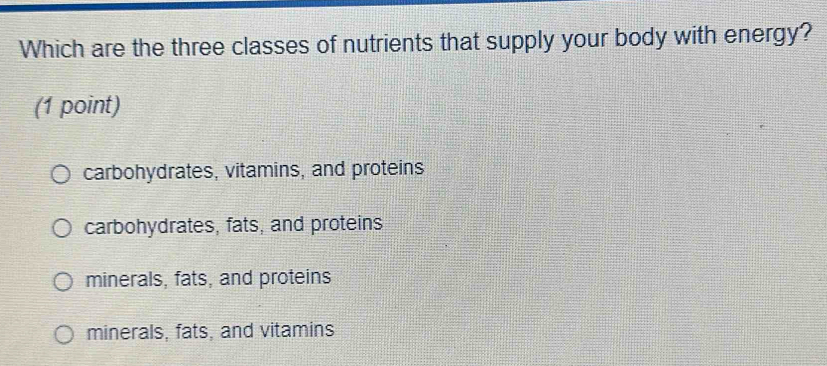 Which are the three classes of nutrients that supply your body with energy?
(1 point)
carbohydrates, vitamins, and proteins
carbohydrates, fats, and proteins
minerals, fats, and proteins
minerals, fats, and vitamins