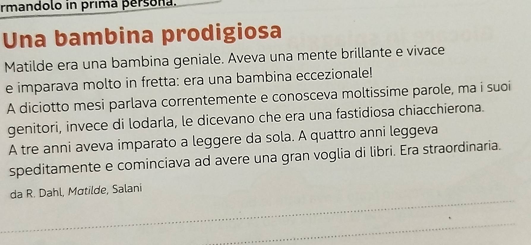 rmandolo in prima persona. 
Una bambina prodigiosa 
Matilde era una bambina geniale. Aveva una mente brillante e vivace 
e imparava molto in fretta: era una bambina eccezionale! 
A diciotto mesi parlava correntemente e conosceva moltissime parole, ma i suoi 
genitori, invece di lodarla, le dicevano che era una fastidiosa chiacchierona. 
A tre anni aveva imparato a leggere da sola. A quattro anni leggeva 
speditamente e cominciava ad avere una gran voglia di libri. Era straordinaria. 
_ 
da R. Dahl, Matilde, Salani 
_