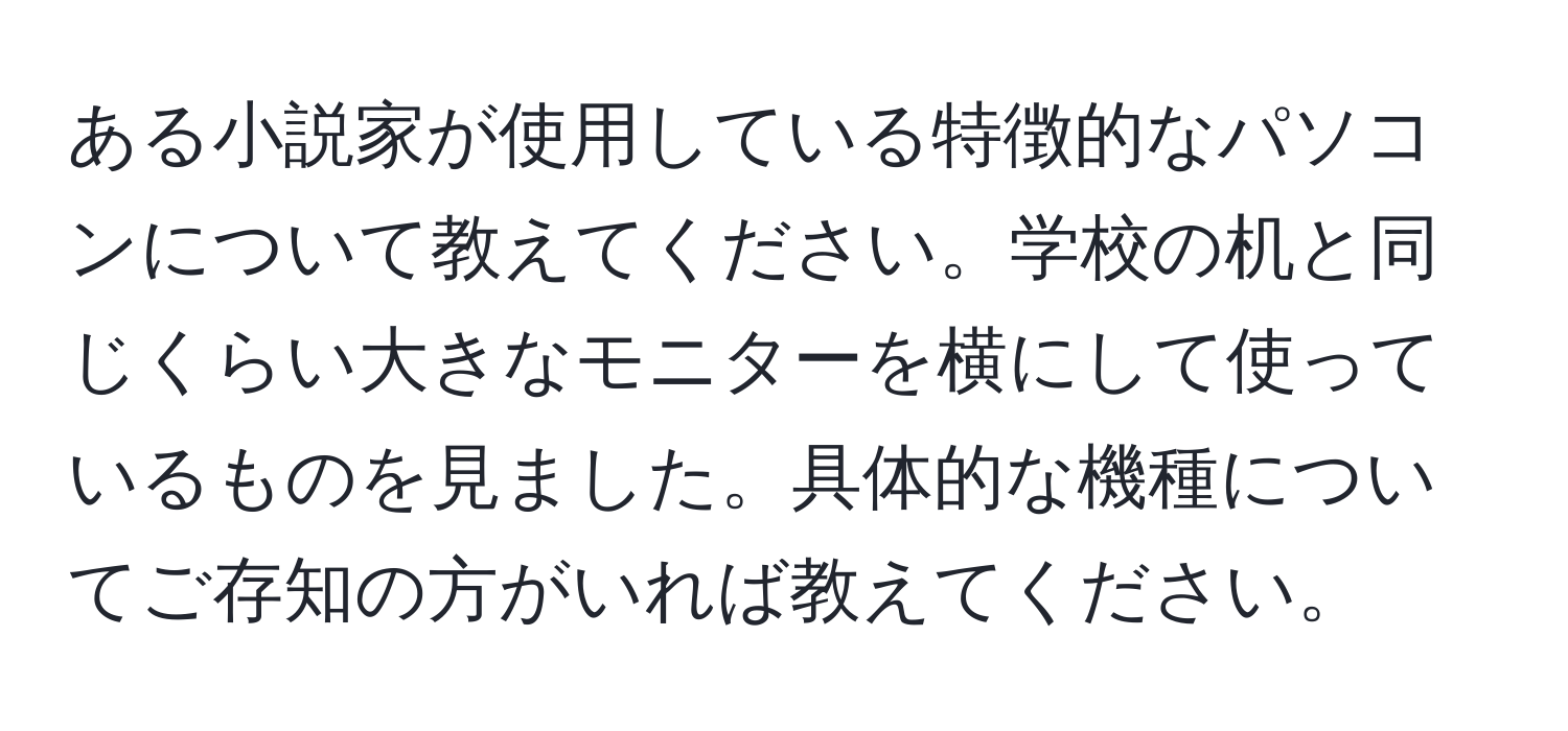 ある小説家が使用している特徴的なパソコンについて教えてください。学校の机と同じくらい大きなモニターを横にして使っているものを見ました。具体的な機種についてご存知の方がいれば教えてください。