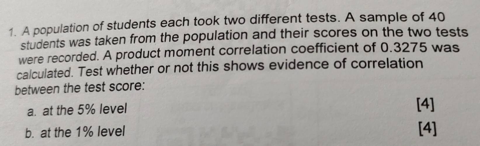 A population of students each took two different tests. A sample of 40
students was taken from the population and their scores on the two tests 
were recorded. A product moment correlation coefficient of 0.3275 was 
calculated. Test whether or not this shows evidence of correlation 
between the test score: 
a. at the 5% level 
[4] 
b. at the 1% level 
[4]