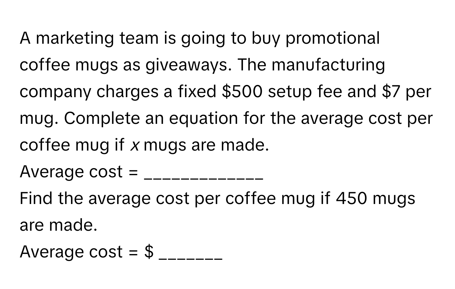 A marketing team is going to buy promotional coffee mugs as giveaways. The manufacturing company charges a fixed $500 setup fee and $7 per mug. Complete an equation for the average cost per coffee mug if *x* mugs are made. 

Average cost = _____________ 

Find the average cost per coffee mug if 450 mugs are made. 
Average cost = $ _______