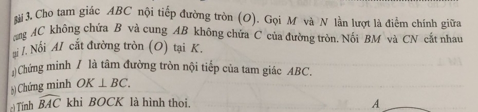 Cho tam giác ABC nội tiếp đường tròn (O). Gọi M và N lần lượt là điểm chính giữa 
cung AC không chứa B và cung AB không chứa C của đường tròn. Nối BM và CN cắt nhau 
tạai I. Nối AI cắt đường tròn (O) tại K. 
)Chứng minh / là tâm đường tròn nội tiếp của tam giác ABC. 
b) Chứng minh OK⊥ BC. 
c) Tính widehat BAC khi BOCK là hình thoi. 
A