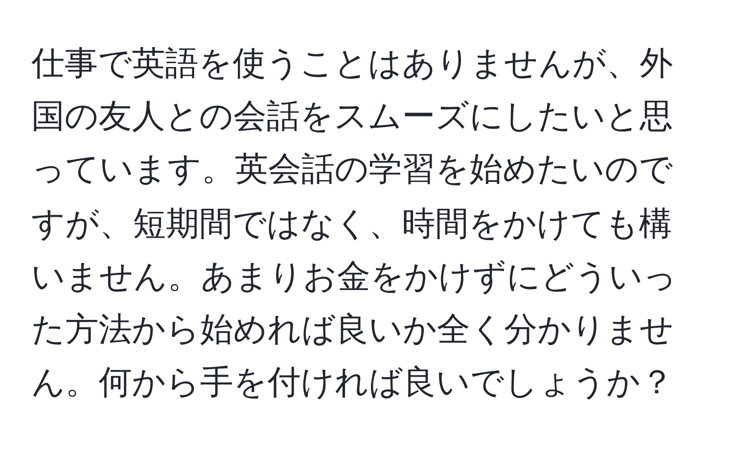 仕事で英語を使うことはありませんが、外国の友人との会話をスムーズにしたいと思っています。英会話の学習を始めたいのですが、短期間ではなく、時間をかけても構いません。あまりお金をかけずにどういった方法から始めれば良いか全く分かりません。何から手を付ければ良いでしょうか？