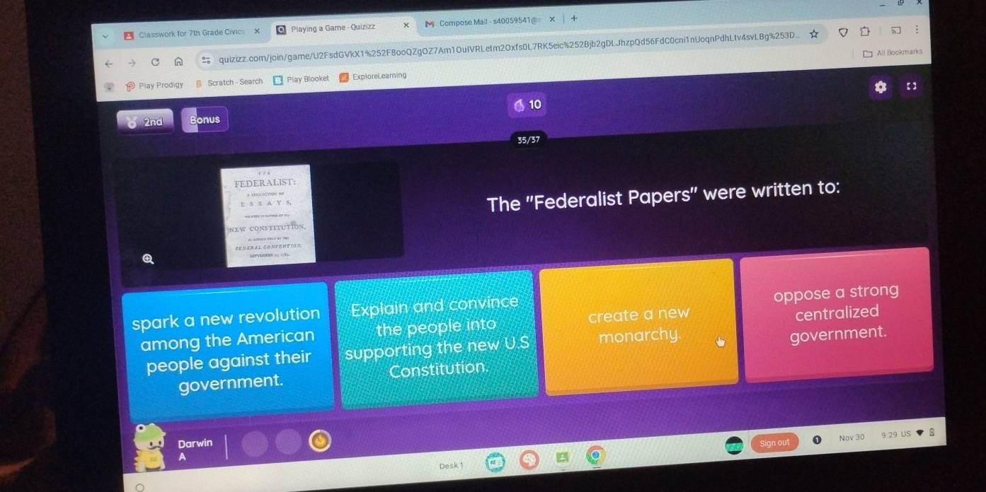 Classwork for 7th Grade Civics X Playing a Game - Quizizz Compose Mail - s40059541@ 
quizizz.com/join/game/U2FsdGVkX1%252F8ooQZgOZ7Am1OuIVRLetm2Oxfs0L7RK5eic%252Bjb2gDLJhzpQd56FdC0cni1nUoqnPdhLtv4svLBg%253D 
All Bookmarks 
Play Prodigy Scratch - Search Play Blooket ExploreLearning : 3 
10 
2nd nus 
35/37 
EDERALIST: 
The ''Federalist Papers'' were written to: 
NEW CONSTITUTION 
#E D ER 4 1 CONF ENF IO N 
Q 
spark a new revolution Explain and convince 
oppose a strong 
among the American the people into create a new centralized 
people against their supporting the new U.S monarchy. 
government. Constitution. government. 
Darwin Sign out Nov 30 9 29 US 
A 
Desk 1