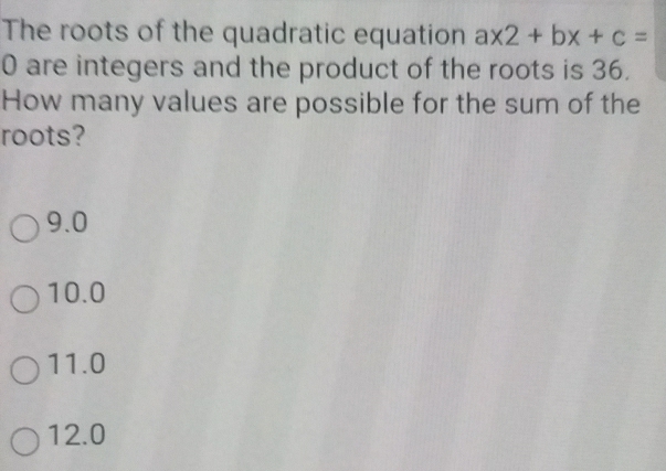 The roots of the quadratic equation ax2+bx+c=
0 are integers and the product of the roots is 36.
How many values are possible for the sum of the
roots?
9.0
10.0
11.0
12.0