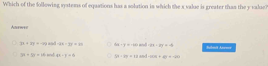 Which of the following systems of equations has a solution in which the x value is greater than the y value?
Answer
3x+2y=-19 and -2x-3y=21 6x-y=-10 and -2x-2y=-6 Submit Answer
3x+5y=16 and 4x-y=6 and -10x+4y=-20
5x-2y=12