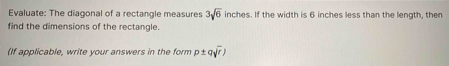 Evaluate: The diagonal of a rectangle measures 3sqrt(6) inches. If the width is 6 inches less than the length, then 
find the dimensions of the rectangle. 
(If applicable, write your answers in the form p± qsqrt(r))