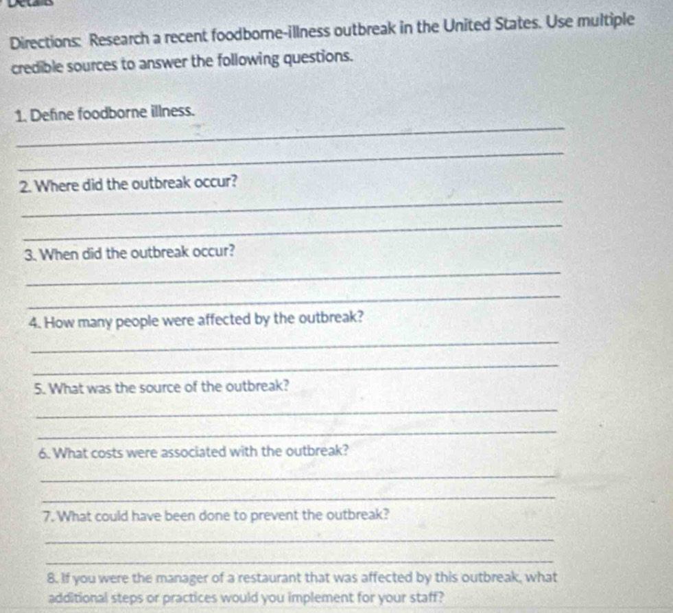 Directions: Research a recent foodborne-illness outbreak in the United States. Use multiple 
credible sources to answer the following questions. 
_ 
1. Define foodborne illness. 
_ 
_ 
2. Where did the outbreak occur? 
_ 
3. When did the outbreak occur? 
_ 
_ 
4. How many people were affected by the outbreak? 
_ 
_ 
5. What was the source of the outbreak? 
_ 
_ 
6. What costs were associated with the outbreak? 
_ 
_ 
7. What could have been done to prevent the outbreak? 
_ 
_ 
8. If you were the manager of a restaurant that was affected by this outbreak, what 
additional steps or practices would you implement for your staff?