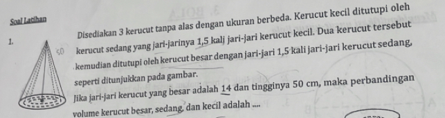 Soal Latihan 
1Disediakan 3 kerucut tanpa alas dengan ukuran berbeda. Kerucut kecil ditutupi oleh 
kerucut sedang yang jari-jarinya 1,5 kalj jari-jari kerucut kecil. Dua kerucut tersebut 
kemudian ditutupi oleh kerucut besar dengan jari-jari 1,5 kali jari-jari kerucut sedang, 
seperti ditunjukkan pada gambar. 
Jika jari-jari kerucut yang besar adalah 14 dan tingginya 50 cm, maka perbandingan 
volume kerucut besar, sedang, dan kecil adalah ....