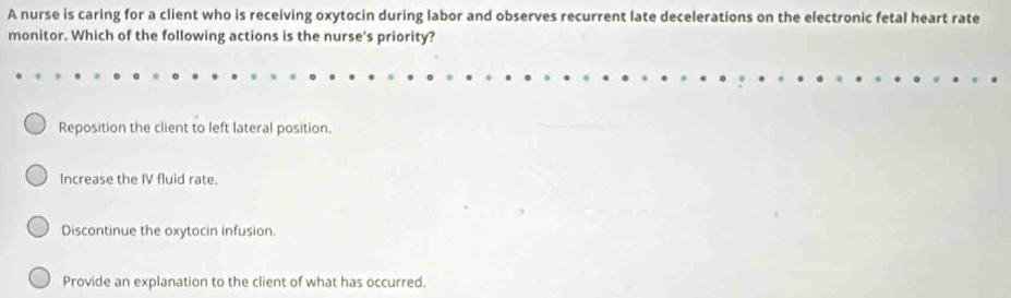 A nurse is caring for a client who is receiving oxytocin during labor and observes recurrent late decelerations on the electronic fetal heart rate
monitor. Which of the following actions is the nurse's priority?
Reposition the client to left lateral position.
Increase the IV fluid rate.
Discontinue the oxytocin infusion.
Provide an explanation to the client of what has occurred.