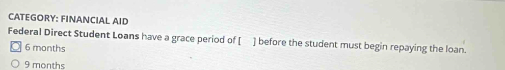 CATEGORY: FINANCIAL AID
Federal Direct Student Loans have a grace period of [ ] before the student must begin repaying the loan.
6 months
9 months