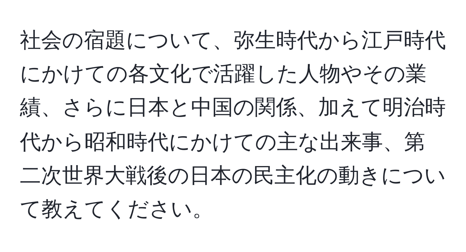 社会の宿題について、弥生時代から江戸時代にかけての各文化で活躍した人物やその業績、さらに日本と中国の関係、加えて明治時代から昭和時代にかけての主な出来事、第二次世界大戦後の日本の民主化の動きについて教えてください。