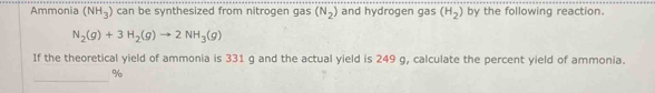 Ammonia (NH_3) can be synthesized from nitrogen gas (N_2) and hydrogen gas (H_2) by the following reaction.
N_2(g)+3H_2(g)to 2NH_3(g)
If the theoretical yield of ammonia is 331 g and the actual yield is 249 g, calculate the percent yield of ammonia. 
_
%