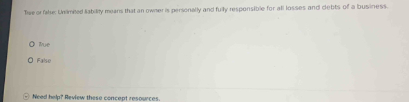 True or false: Unlimited liability means that an owner is personally and fully responsible for all losses and debts of a business.
True
False
Need help? Review these concept resources.