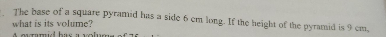 The base of a square pyramid has a side 6 cm long. If the height of the pyramid is 9 cm, 
what is its volume? 
A pyramid has a volume