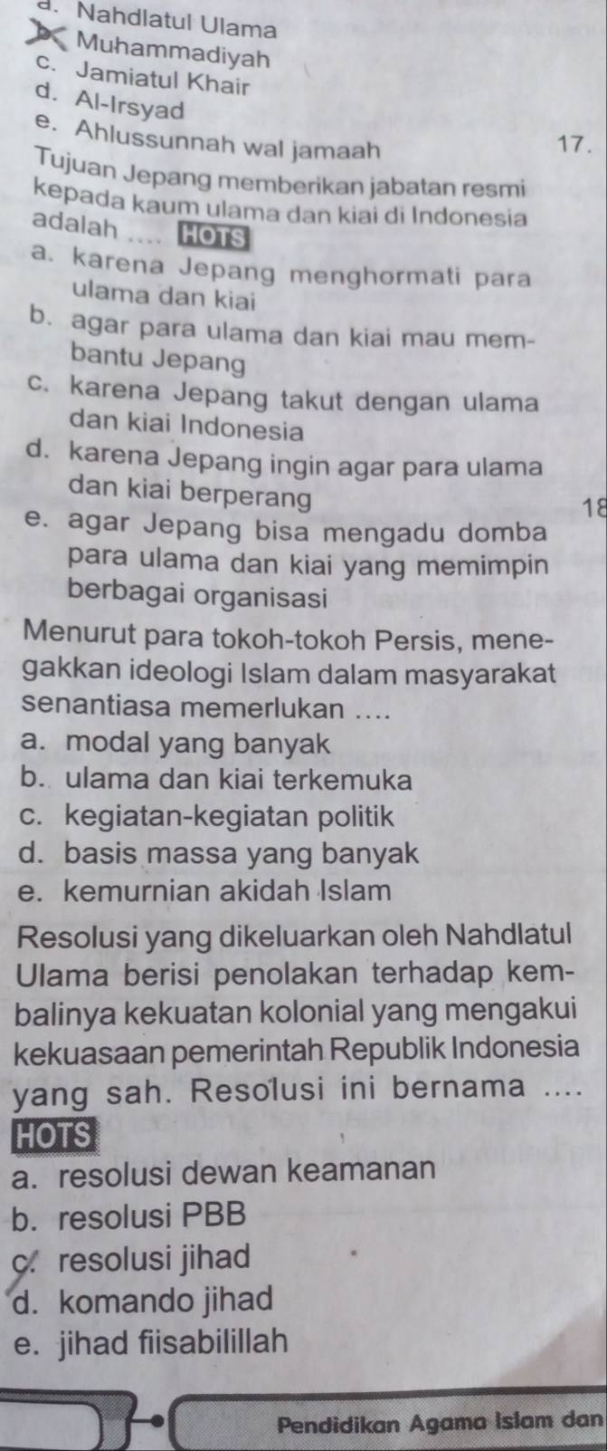 a. Nahdlatul Ulama
Muhammadiyah
c. Jamiatul Khair
d. Al-Irsyad
e. Ahlussunnah wal jamaah
17.
Tujuan Jepang memberikan jabatan resmi
kepada kaum ulama dan kiai di Indonesia
adalah HOTS
a. karena Jepang menghormati para
ulama dan kiai
b. agar para ulama dan kiai mau mem-
bantu Jepang
c. karena Jepang takut dengan ulama
dan kiai Indonesia
d. karena Jepang ingin agar para ulama
dan kiai berperang
18
e. agar Jepang bisa mengadu domba
para ulama dan kiai yang memimpin
berbagai organisasi
Menurut para tokoh-tokoh Persis, mene-
gakkan ideologi Islam dalam masyarakat
senantiasa memerlukan ....
a. modal yang banyak
b. ulama dan kiai terkemuka
c. kegiatan-kegiatan politik
d. basis massa yang banyak
e. kemurnian akidah Islam
Resolusi yang dikeluarkan oleh Nahdlatul
Ulama berisi penolakan terhadap kem-
balinya kekuatan kolonial yang mengakui
kekuasaan pemerintah Republik Indonesia
yang sah. Resolusi ini bernama ....
HOTS
a. resolusi dewan keamanan
b. resolusi PBB
c.resolusi jihad
d. komando jihad
e. jihad fiisabilillah
Pendidikan Agama Islam dan