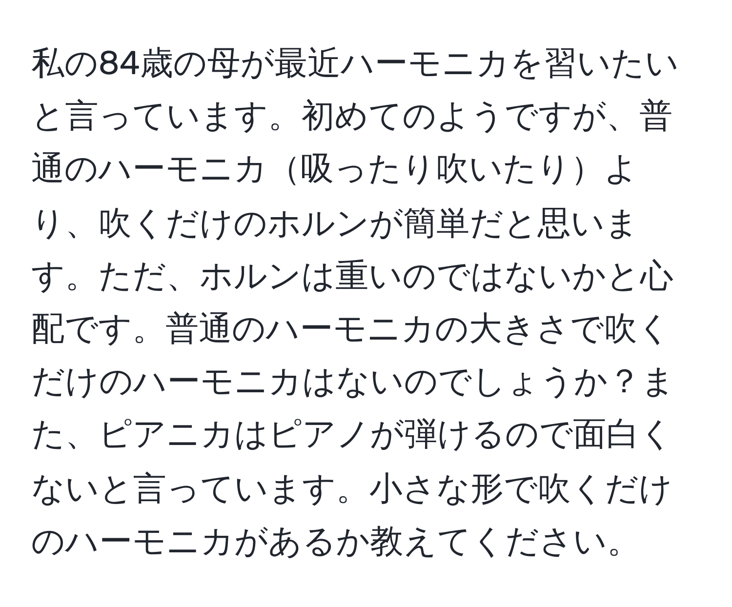 私の84歳の母が最近ハーモニカを習いたいと言っています。初めてのようですが、普通のハーモニカ吸ったり吹いたりより、吹くだけのホルンが簡単だと思います。ただ、ホルンは重いのではないかと心配です。普通のハーモニカの大きさで吹くだけのハーモニカはないのでしょうか？また、ピアニカはピアノが弾けるので面白くないと言っています。小さな形で吹くだけのハーモニカがあるか教えてください。