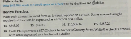 Write a check. 
Write $403.98 in words, as it would appear on a check: Four hundred three and  98/100  doilars 
Review Exercises 
Write each amount in word form as it would appear on a check. Some amounts might 
require that the cents be expressed as a fraction of a dollar. 
14. $845.00 15. $54.33 16. $13,586.16 17. $387.21
18. Carla Phillips wrote a $57.02 check to Archer's Grocery Store. Write the check's amount 
with cents expressed as a fraction of a dollar.