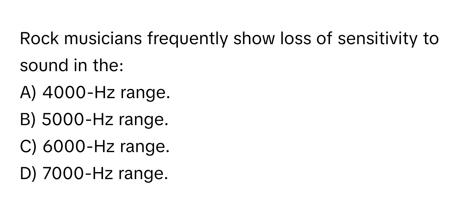 Rock musicians frequently show loss of sensitivity to sound in the:

A) 4000-Hz range.
B) 5000-Hz range.
C) 6000-Hz range.
D) 7000-Hz range.