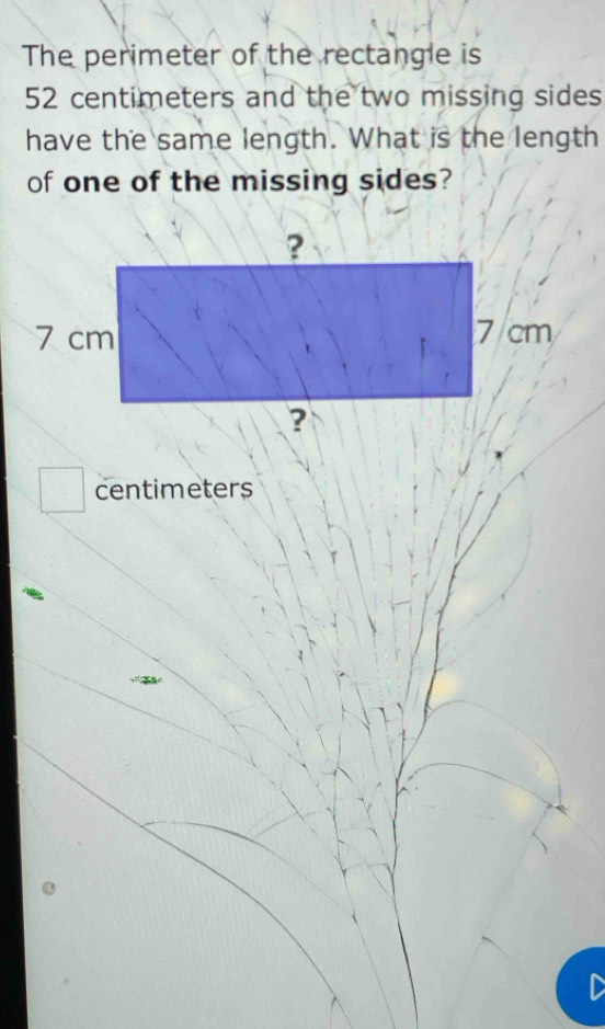 The perimeter of the rectangle is
52 centimeters and the two missing sides 
have the same length. What is the length 
of one of the missing sides?
centimeters